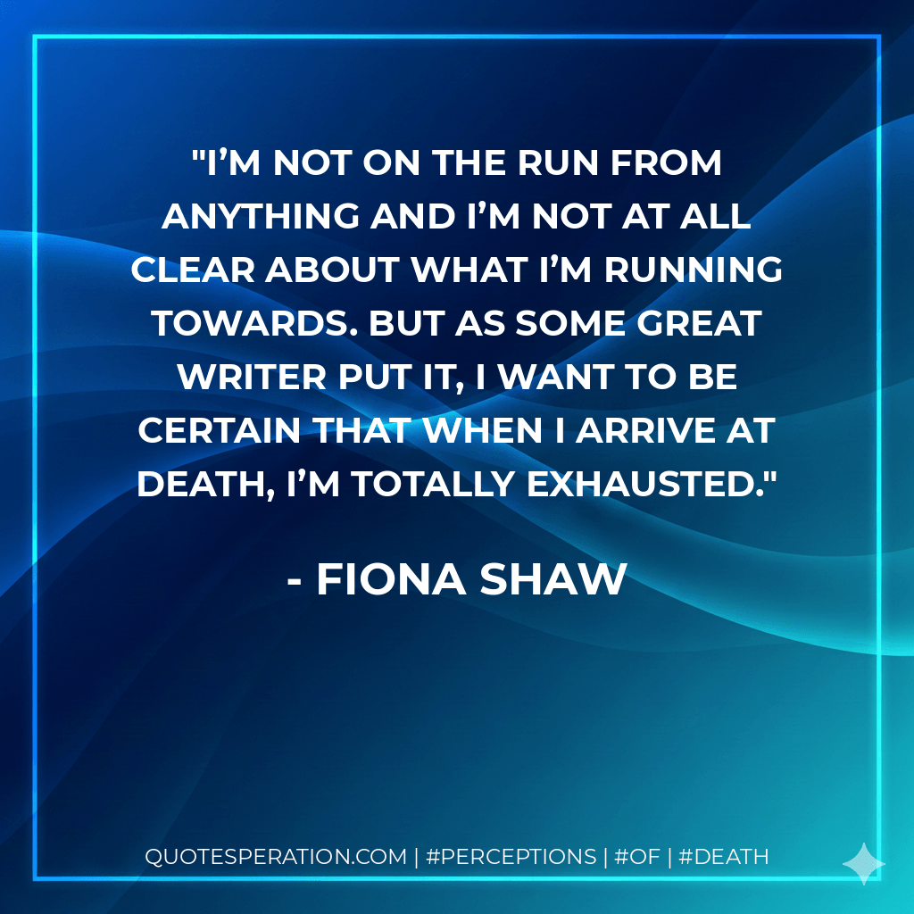 I’m not on the run from anything and I’m not at all clear about what I’m running towards. But as some great writer put it, I want to be certain that when I arrive at death, I’m totally exhausted. - Fiona Shaw