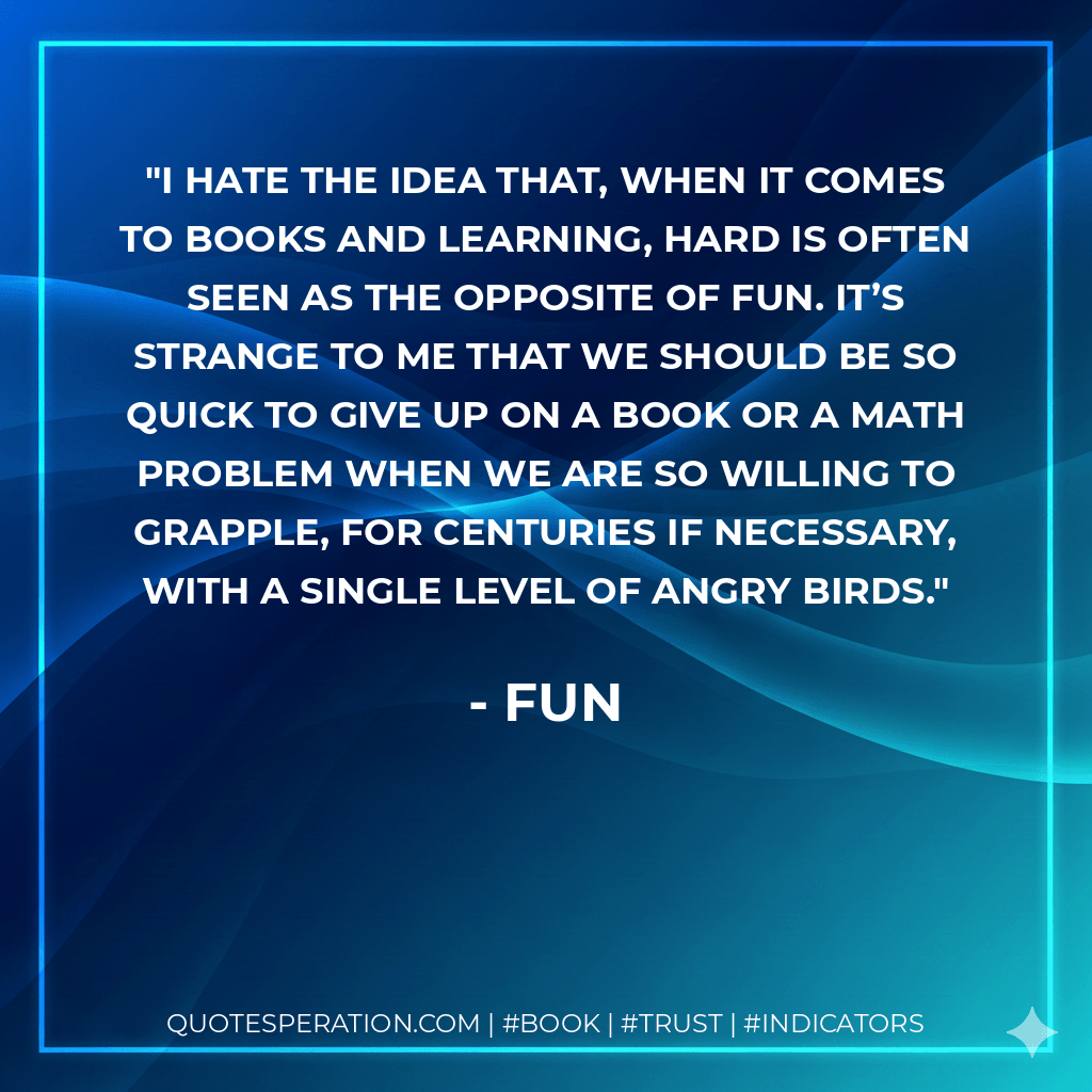 I hate the idea that, when it comes to books and learning, hard is often seen as the opposite of fun. It’s strange to me that we should be so quick to give up on a book or a math problem when we are so willing to grapple, for centuries if necessary, with a single level of Angry Birds. - Fun