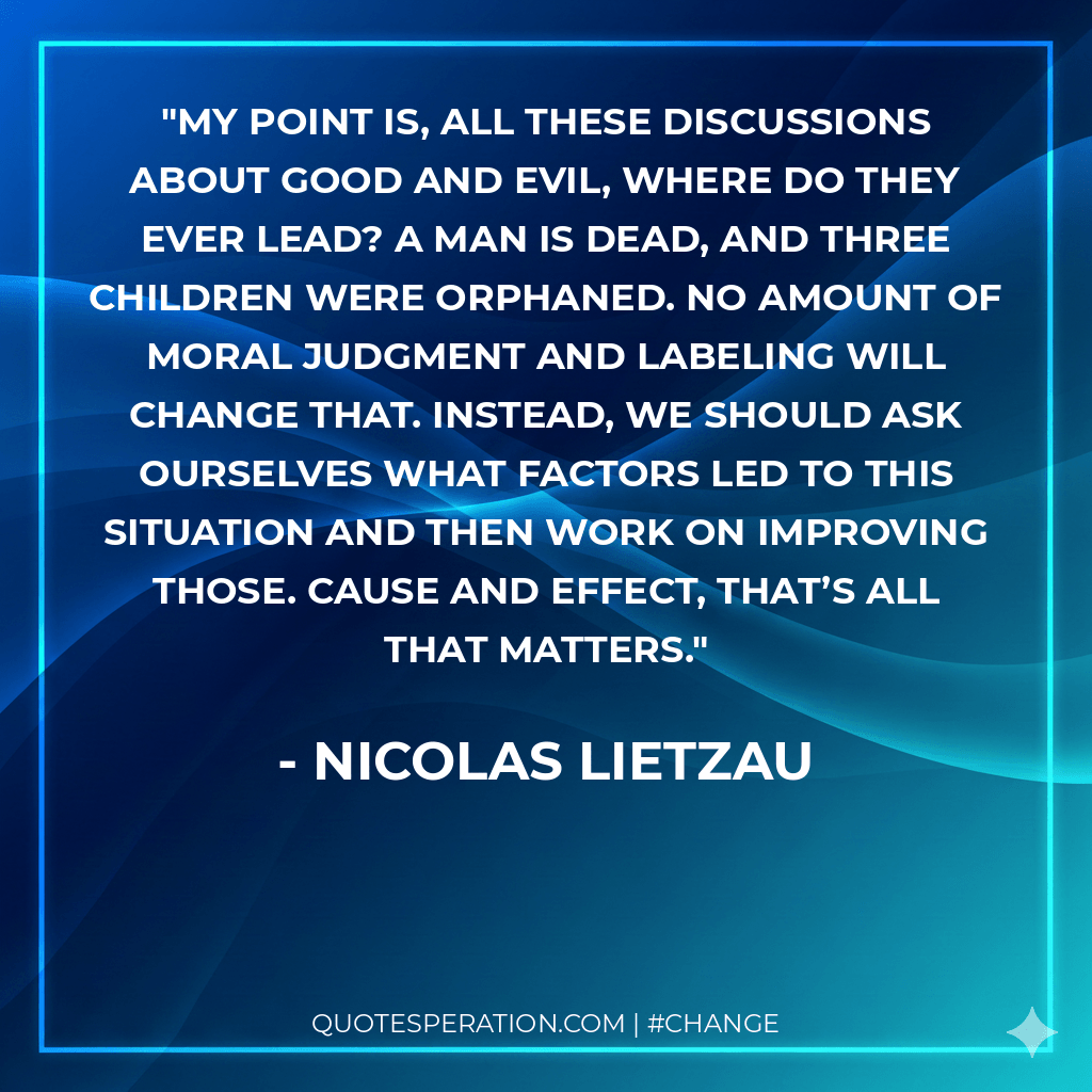 My point is, all these discussions about good and evil, where do they ever lead? A man is dead, and three children were orphaned. No amount of moral judgment and labeling will change that. Instead, we should ask ourselves what factors led to this situation and then work on improving those. Cause and effect, that’s all that matters.