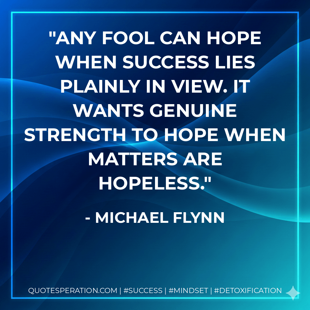 Any fool can hope when success lies plainly in view. It wants genuine strength to hope when matters are hopeless. - Michael Flynn