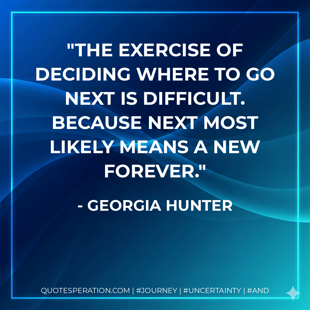 The exercise of deciding where to go next is difficult. Because next most likely means a new forever. - Georgia Hunter