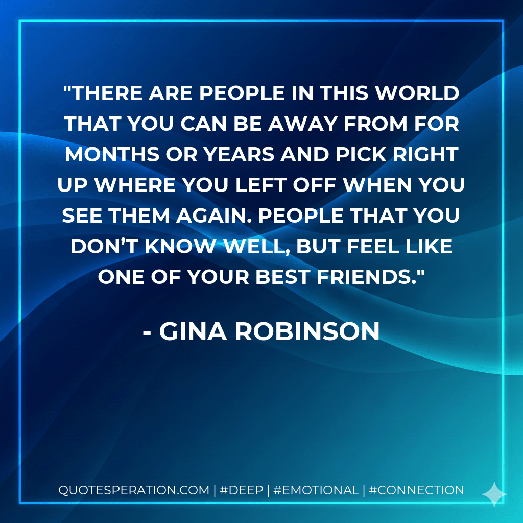 There are people in this world that you can be away from for months or years and pick right up where you left off when you see them again. People that you don’t know well, but feel like one of your best friends. - Gina Robinson