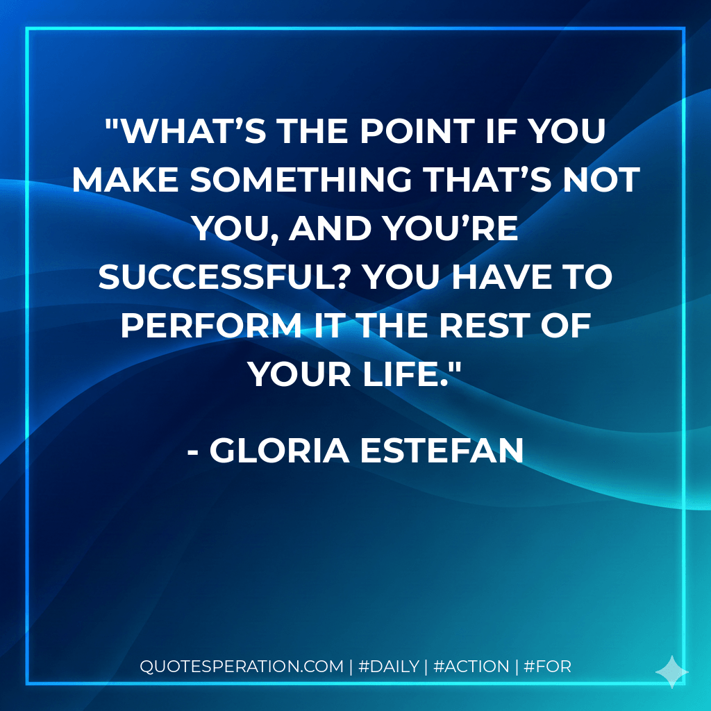 What’s the point if you make something that’s not you, and you’re successful? You have to perform it the rest of your life. - Gloria Estefan