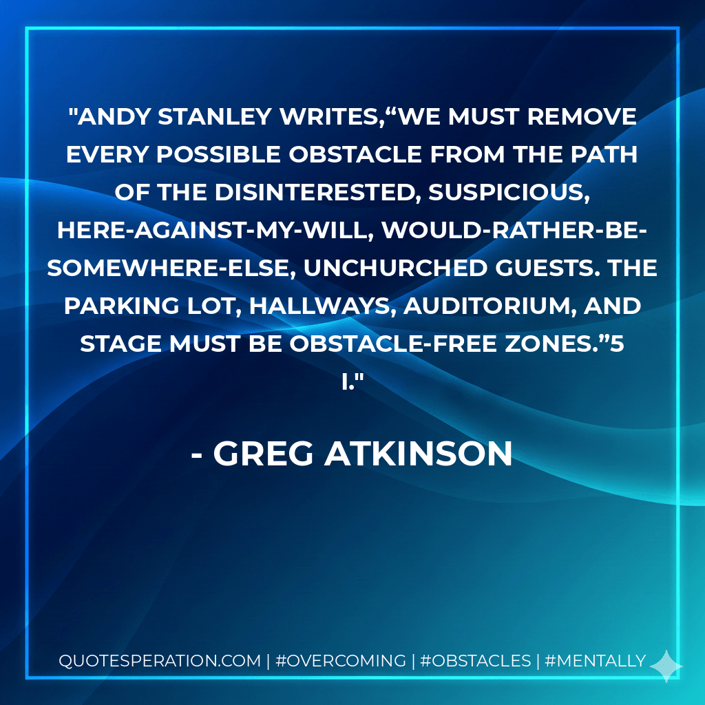 Andy Stanley writes,“We must remove every possible obstacle from the path of the disinterested, suspicious, here-against-my-will, would-rather-be-somewhere-else, unchurched guests. The parking lot, hallways, auditorium, and stage must be obstacle-free zones.”5 I. - Greg Atkinson