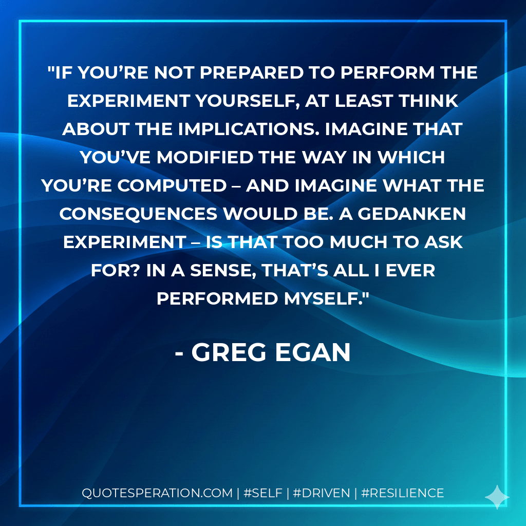 If you’re not prepared to perform the experiment yourself, at least think about the implications. Imagine that you’ve modified the way in which you’re computed – and imagine what the consequences would be. A gedanken experiment – is that too much to ask for? In a sense, that’s all I ever performed myself. - Greg Egan