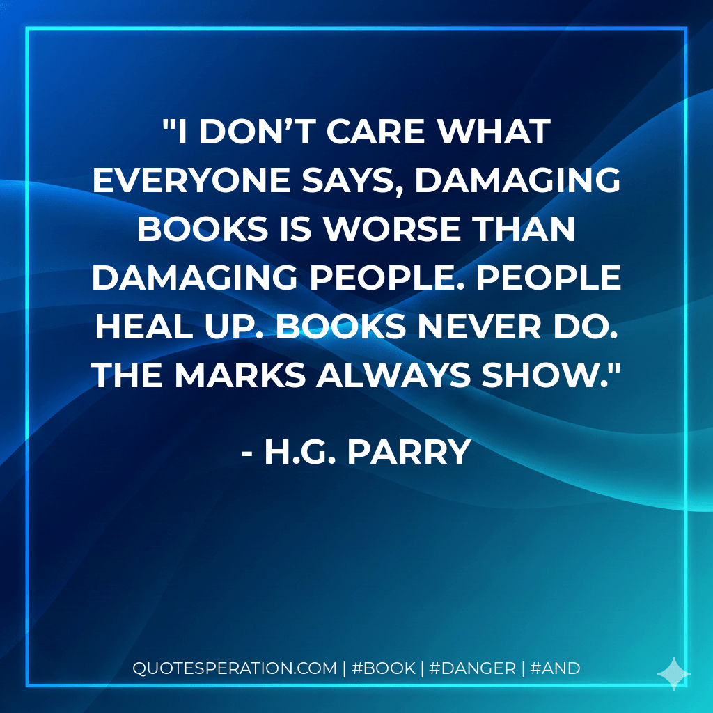 I don’t care what everyone says, damaging books is worse than damaging people. People heal up. Books never do. The marks always show. - H.G. Parry