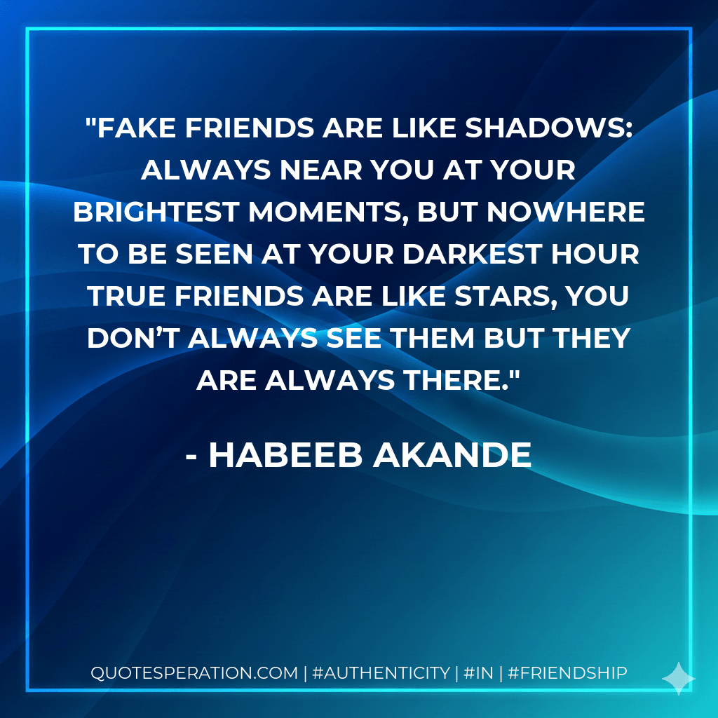 Fake friends are like shadows: always near you at your brightest moments, but nowhere to be seen at your darkest hour True friends are like stars, you don’t always see them but they are always there. - Habeeb Akande