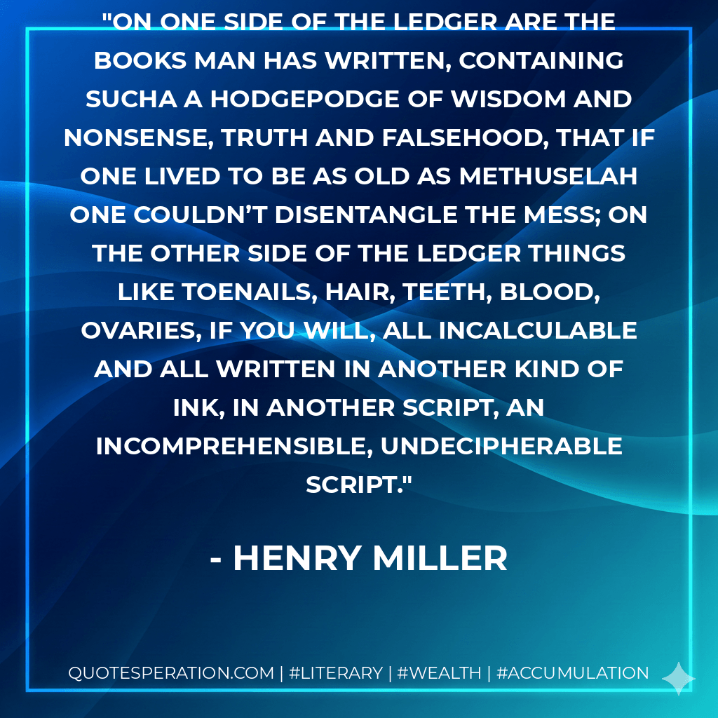On one side of the ledger are the books man has written, containing sucha a hodgepodge of wisdom and nonsense, truth and falsehood, that if one lived to be as old as Methuselah one couldn’t disentangle the mess; on the other side of the ledger things like toenails, hair, teeth, blood, ovaries, if you will, all incalculable and all written in another kind of ink, in another script, an incomprehensible, undecipherable script. - Henry Miller