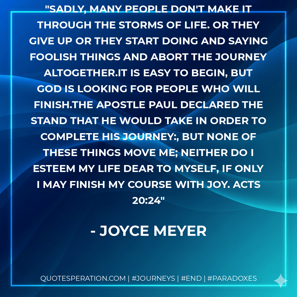 Sadly, many people don't make it through the storms of life. Or they give up or they start doing and saying foolish things and abort the journey altogether.It is easy to begin, but God is looking for people who will finish.The apostle Paul declared the stand that he would take in order to complete his journey:, But none of these things move me; neither do I esteem my life dear to myself, if only I may finish my course with joy. Acts 20:24 - Joyce Meyer