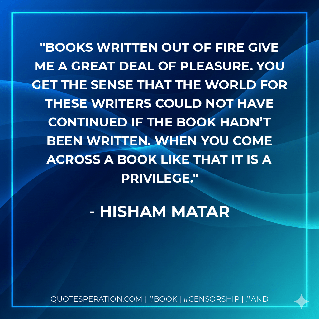 Books written out of fire give me a great deal of pleasure. You get the sense that the world for these writers could not have continued if the book hadn’t been written. When you come across a book like that it is a privilege. - Hisham Matar