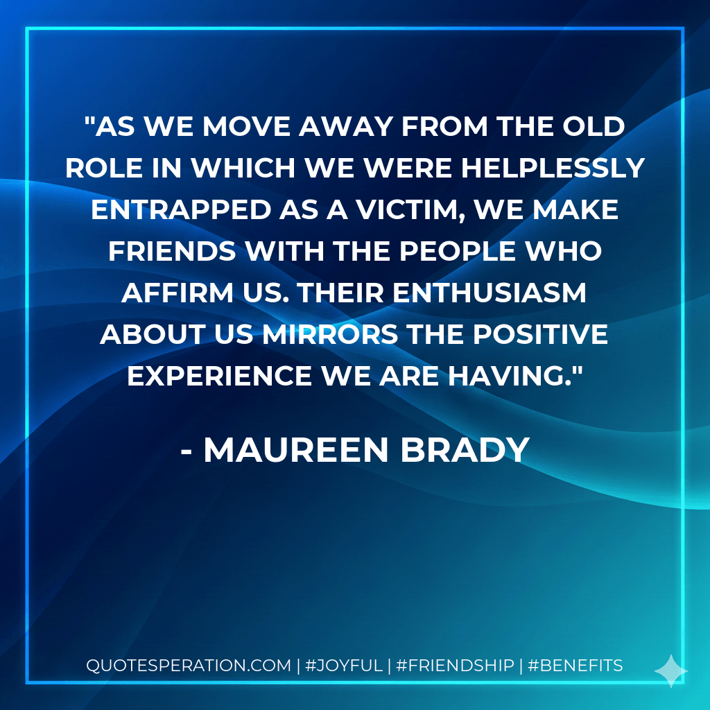 As we move away from the old role in which we were helplessly entrapped as a victim, we make friends with the people who affirm us. Their enthusiasm about us mirrors the positive experience we are having. - Maureen Brady