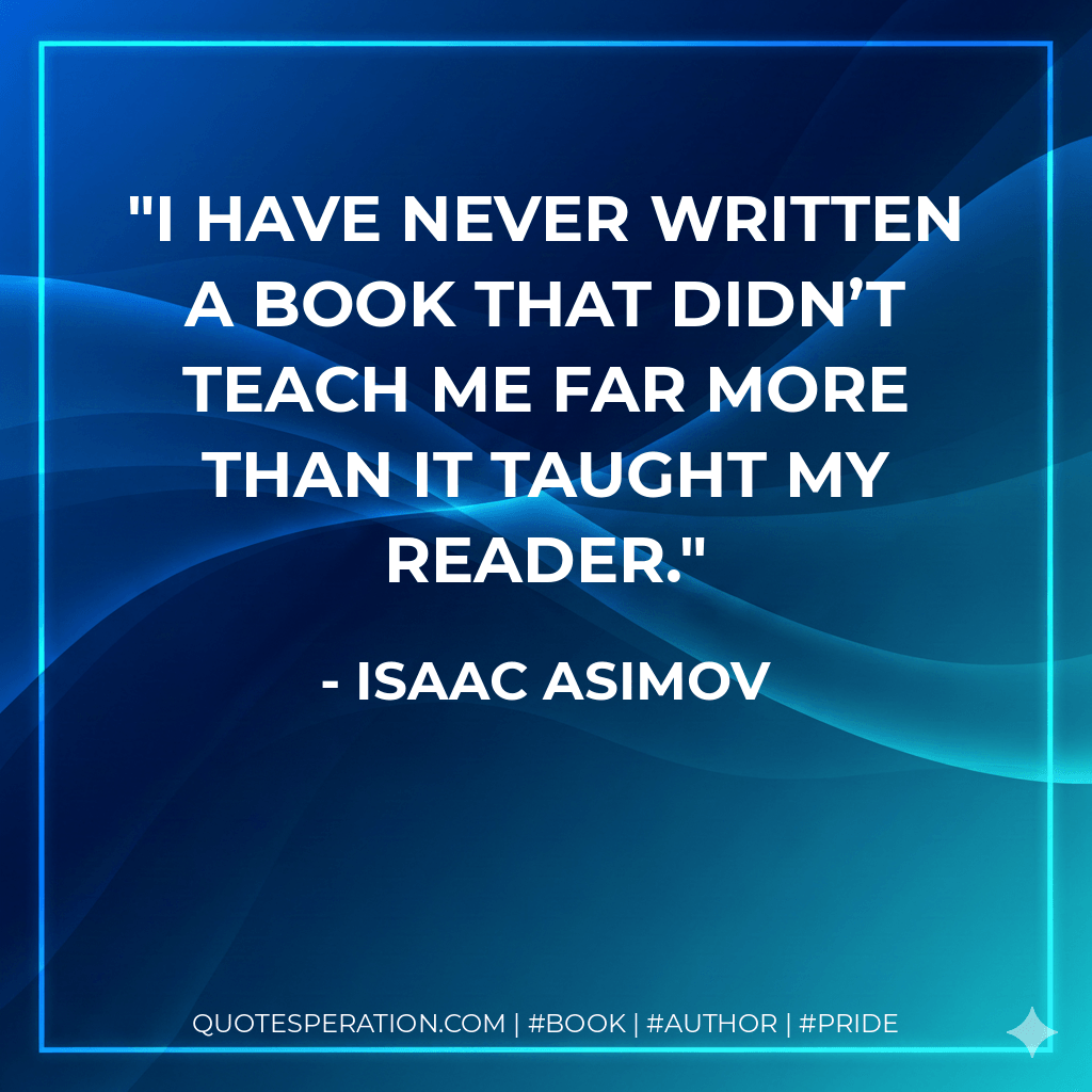 I have never written a book that didn’t teach me far more than it taught my reader. - Isaac Asimov