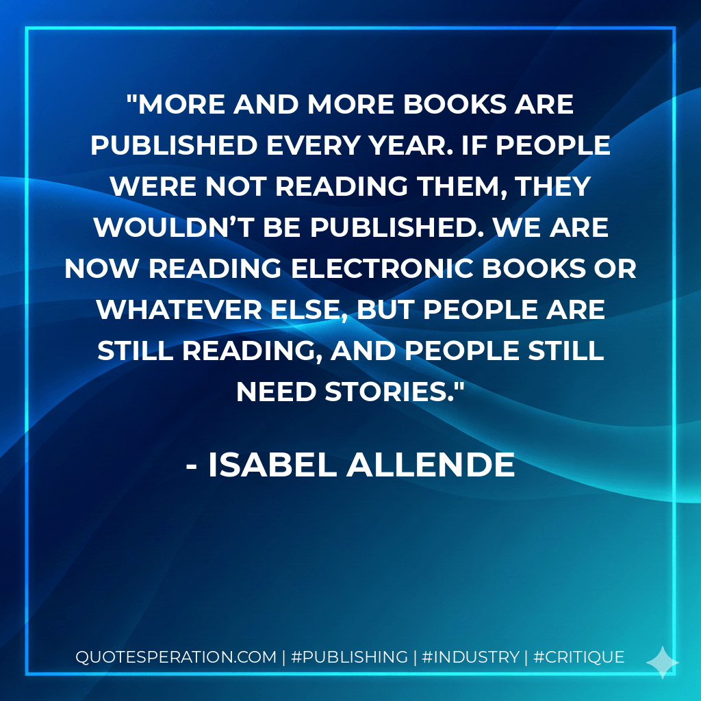 More and more books are published every year. If people were not reading them, they wouldn’t be published. We are now reading electronic books or whatever else, but people are still reading, and people still need stories. - Isabel Allende