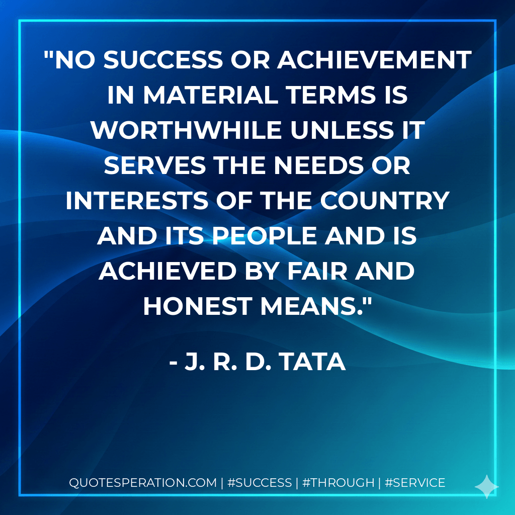 No success or achievement in material terms is worthwhile unless it serves the needs or interests of the country and its people and is achieved by fair and honest means. - J. R. D. Tata