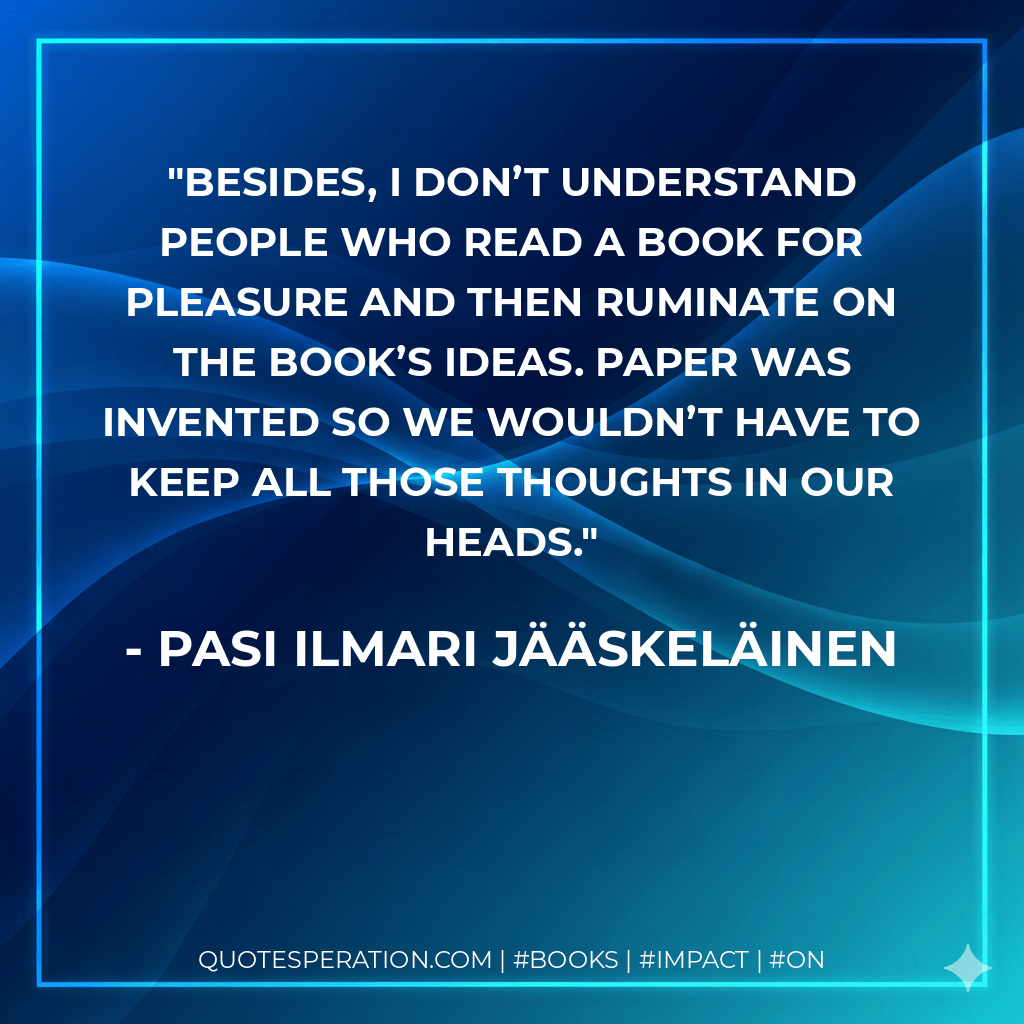 Besides, I don’t understand people who read a book for pleasure and then ruminate on the book’s ideas. Paper was invented so we wouldn’t have to keep all those thoughts in our heads. - Pasi Ilmari Jääskeläinen