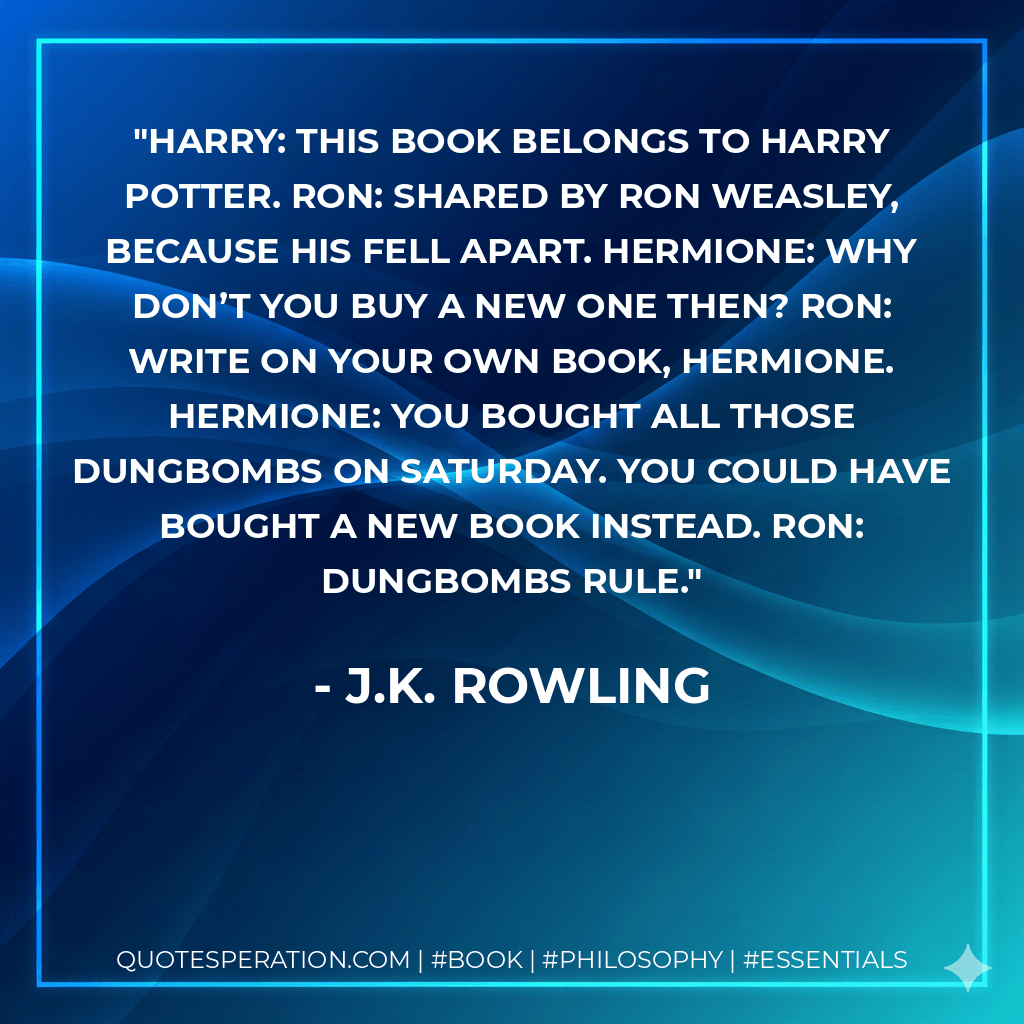 Harry: This book belongs to Harry Potter. Ron: Shared by Ron Weasley, because his fell apart. Hermione: Why don’t you buy a new one then? Ron: Write on your own book, Hermione. Hermione: You bought all those dungbombs on Saturday. You could have bought a new book instead. Ron: Dungbombs rule. - J.K. Rowling