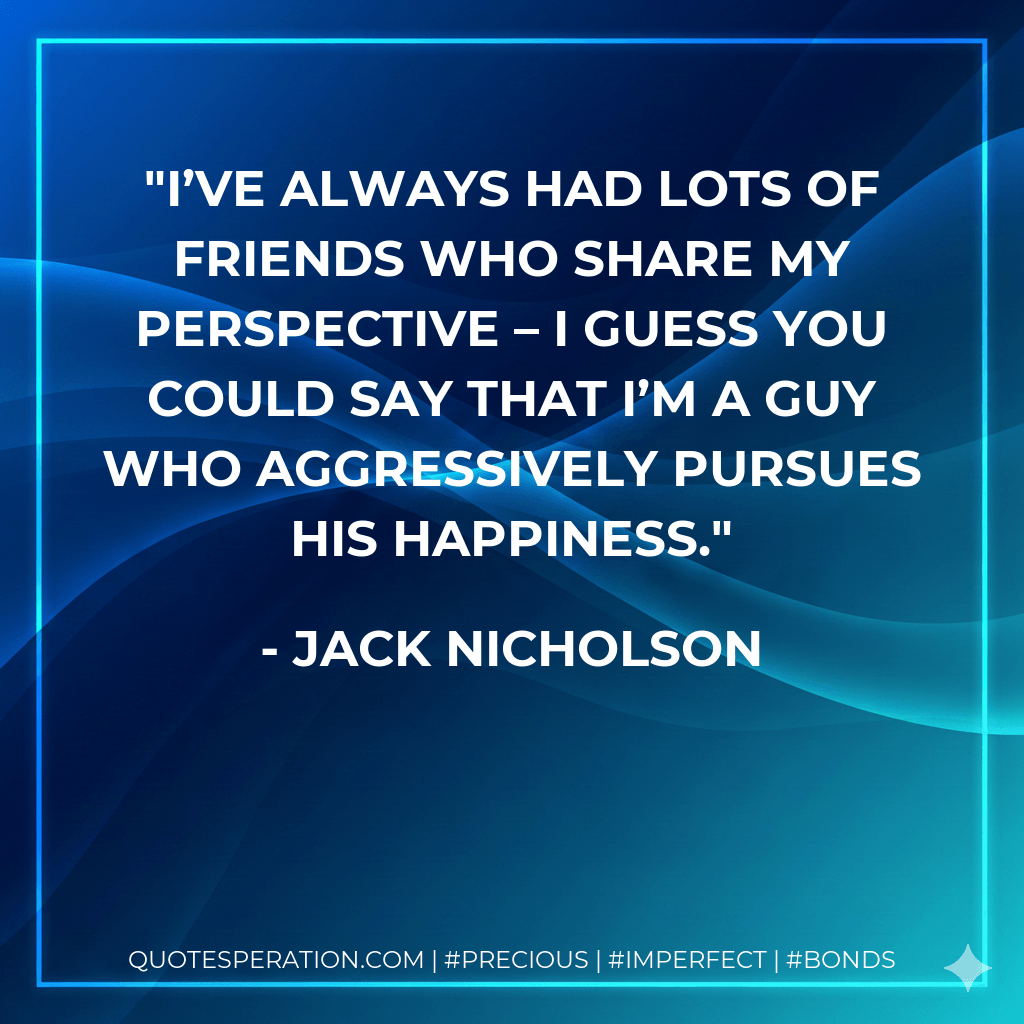 I’ve always had lots of friends who share my perspective – I guess you could say that I’m a guy who aggressively pursues his happiness. - Jack Nicholson