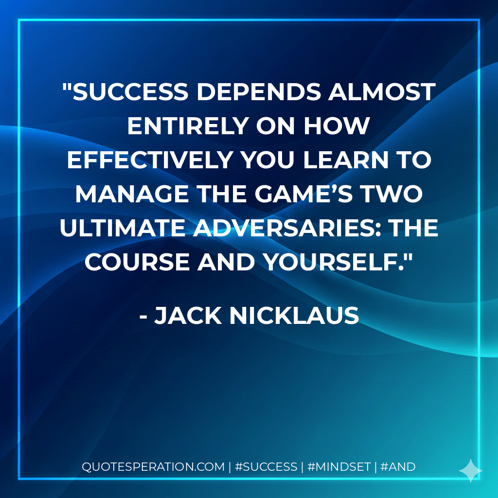 Success depends almost entirely on how effectively you learn to manage the game’s two ultimate adversaries: the course and yourself. - Jack Nicklaus