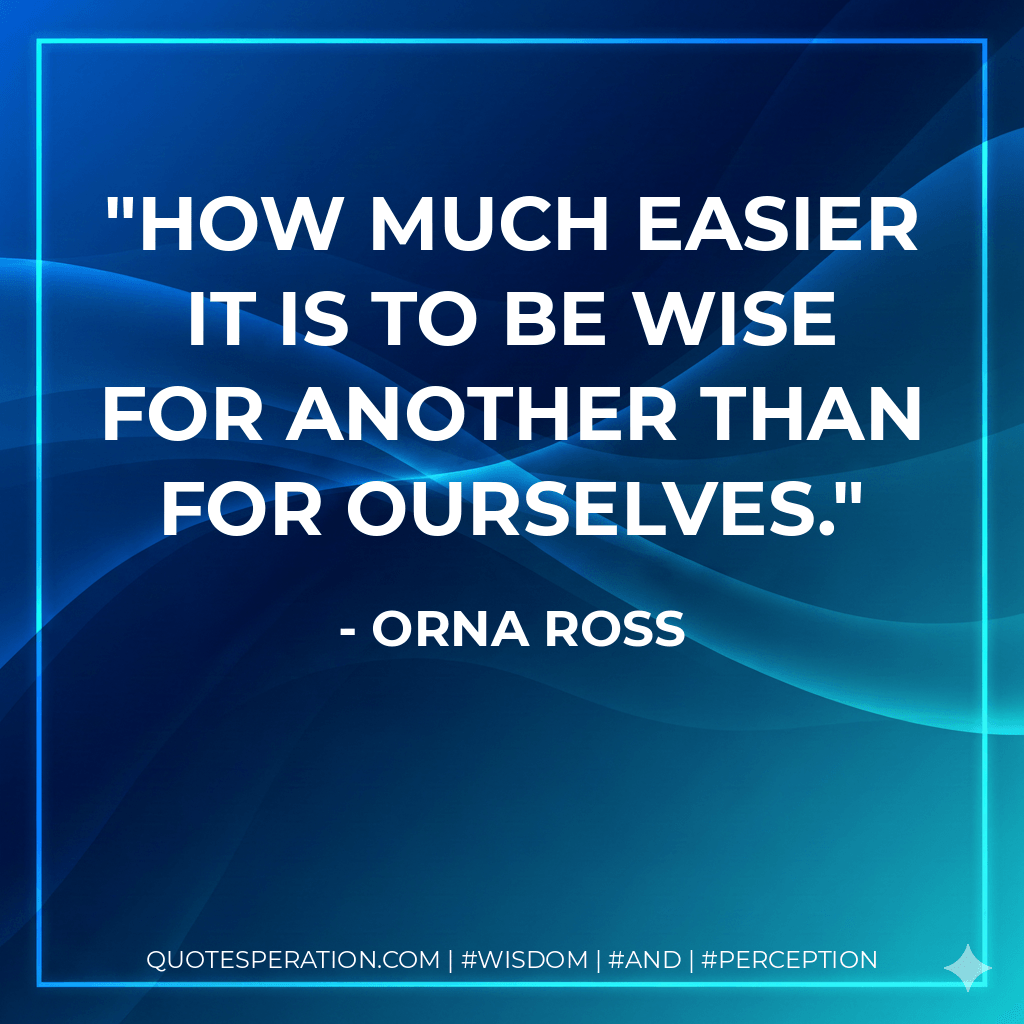 How much easier it is to be wise for another than for ourselves. - Orna Ross
