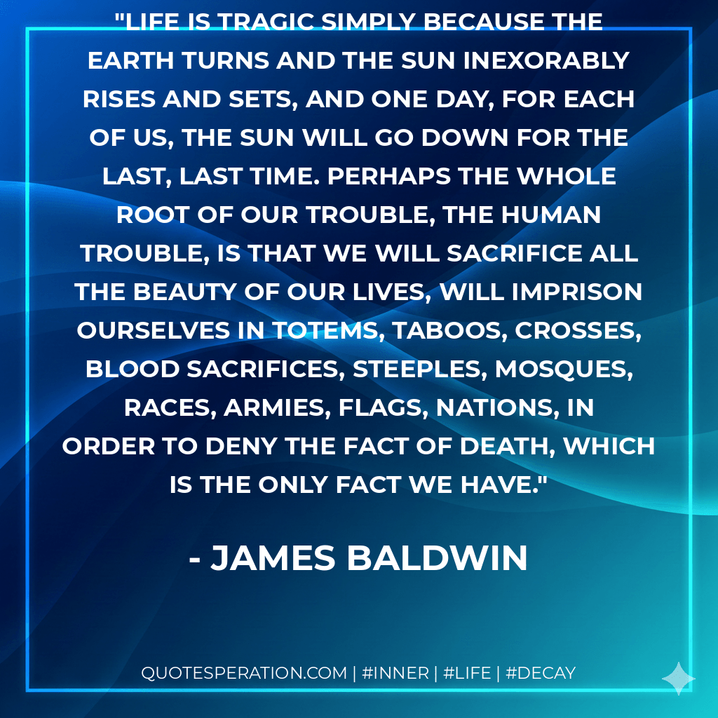 Life is tragic simply because the earth turns and the sun inexorably rises and sets, and one day, for each of us, the sun will go down for the last, last time. Perhaps the whole root of our trouble, the human trouble, is that we will sacrifice all the beauty of our lives, will imprison ourselves in totems, taboos, crosses, blood sacrifices, steeples, mosques, races, armies, flags, nations, in order to deny the fact of death, which is the only fact we have. - James Baldwin