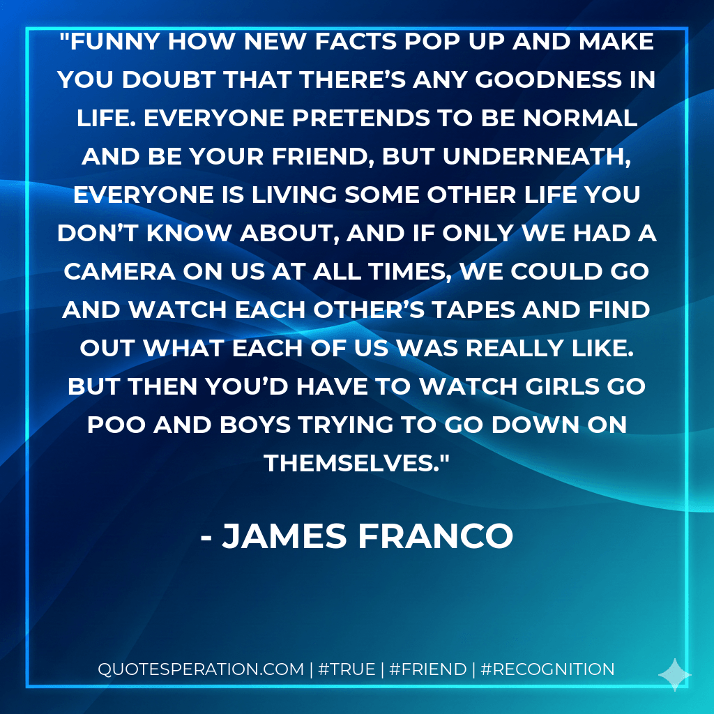 Funny how new facts pop up and make you doubt that there’s any goodness in life. Everyone pretends to be normal and be your friend, but underneath, everyone is living some other life you don’t know about, and if only we had a camera on us at all times, we could go and watch each other’s tapes and find out what each of us was really like. But then you’d have to watch girls go poo and boys trying to go down on themselves. - James Franco