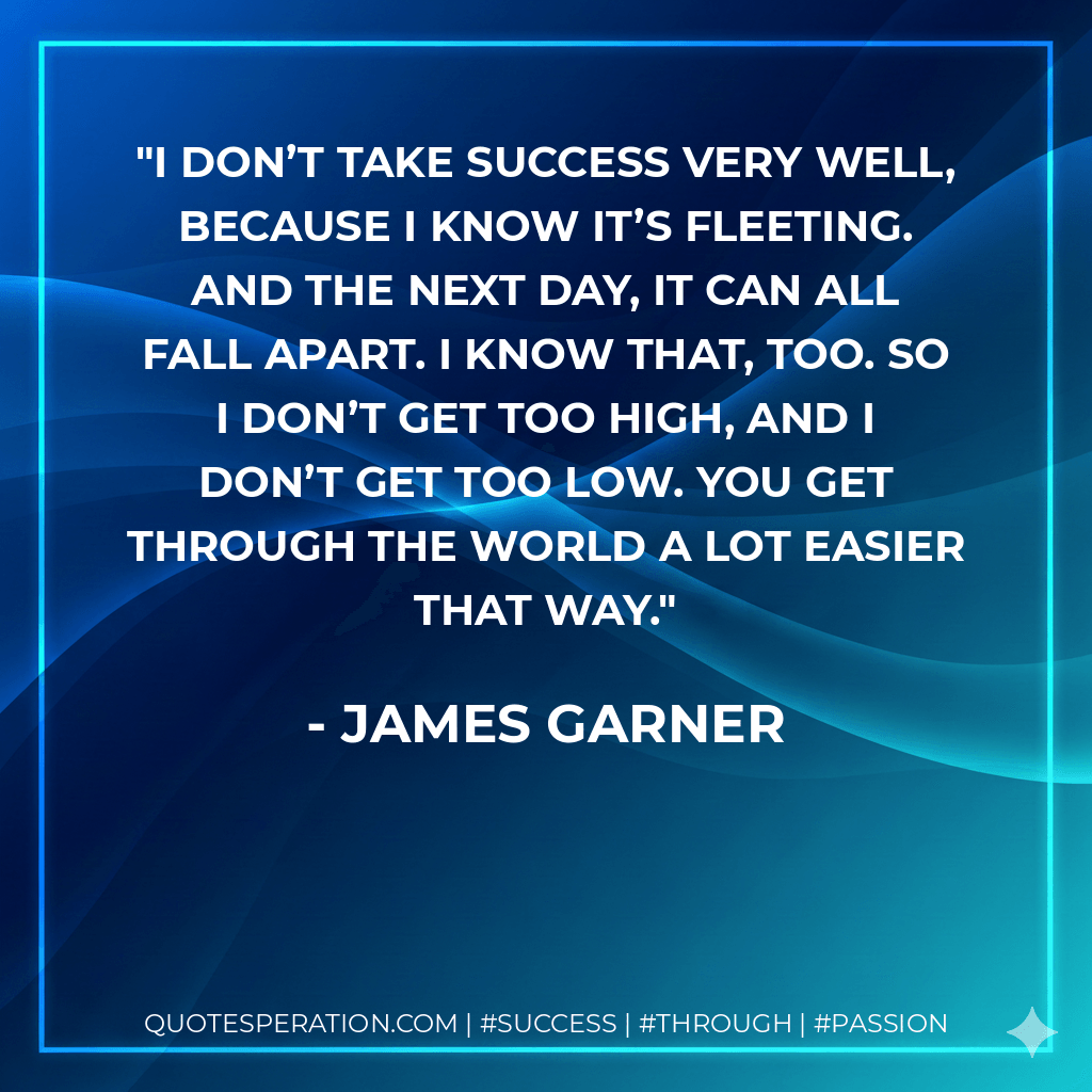 I don’t take success very well, because I know it’s fleeting. And the next day, it can all fall apart. I know that, too. So I don’t get too high, and I don’t get too low. You get through the world a lot easier that way. - James Garner