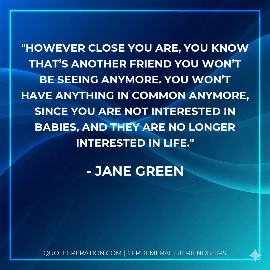 However close you are, you know that’s another friend you won’t be seeing anymore. You won’t have anything in common anymore, since you are not interested in babies, and they are no longer interested in life. - Jane Green