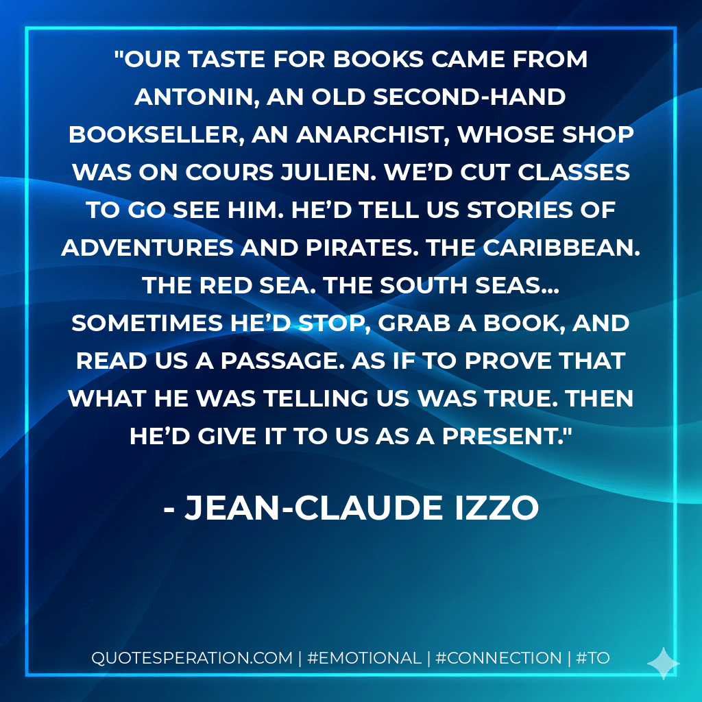 Our taste for books came from Antonin, an old second-hand bookseller, an anarchist, whose shop was on Cours Julien. We’d cut classes to go see him. He’d tell us stories of adventures and pirates. The Caribbean. The Red Sea. The South Seas... Sometimes he’d stop, grab a book, and read us a passage. As if to prove that what he was telling us was true. Then he’d give it to us as a present. - Jean-Claude Izzo