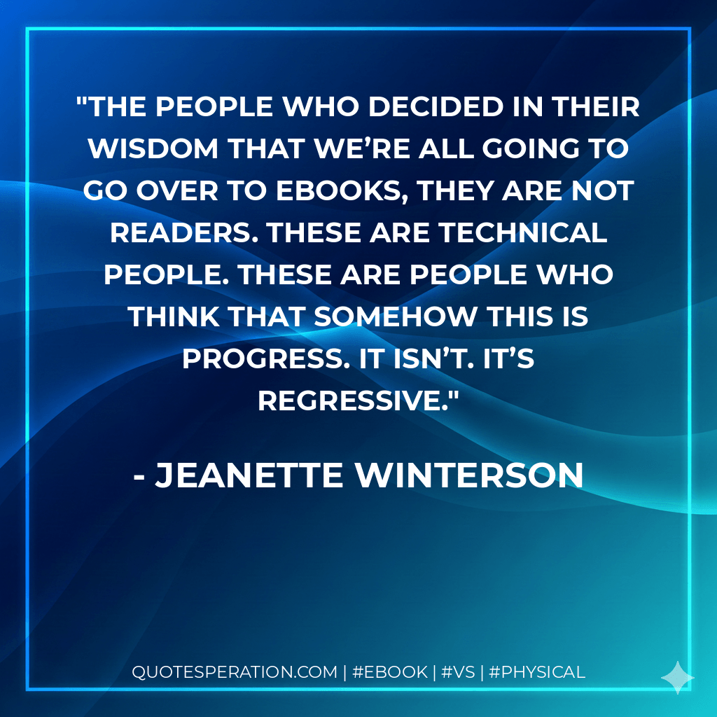 The people who decided in their wisdom that we’re all going to go over to ebooks, they are not readers. These are technical people. These are people who think that somehow this is progress. It isn’t. It’s regressive. - Jeanette Winterson