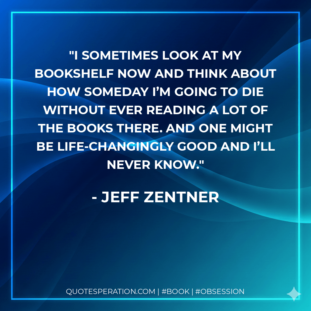 I sometimes look at my bookshelf now and think about how someday I’m going to die without ever reading a lot of the books there. And one might be life-changingly good and I’ll never know. - Jeff Zentner
