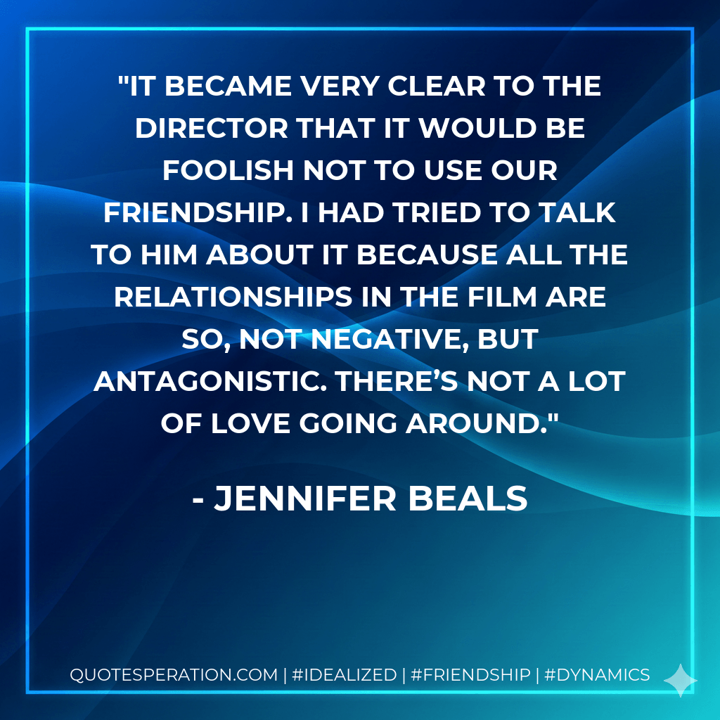 It became very clear to the director that it would be foolish not to use our friendship. I had tried to talk to him about it because all the relationships in the film are so, not negative, but antagonistic. There’s not a lot of love going around. - Jennifer Beals