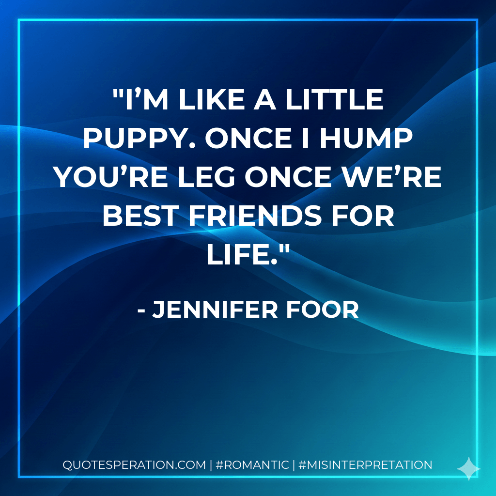 I’m like a little puppy. Once I hump you’re leg once we’re best friends for life. - Jennifer Foor