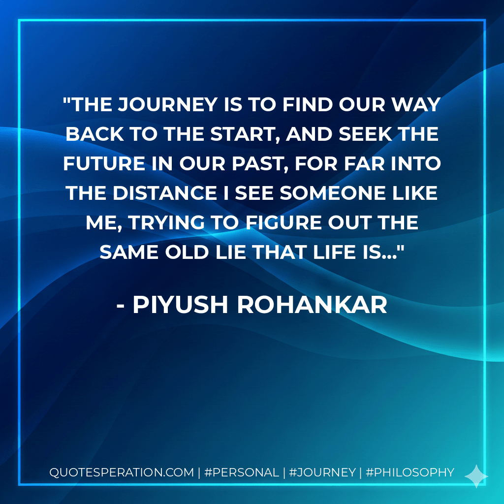 The journey is to find our way back to the start, And seek the future in our past, For far into the distance I see someone like me, Trying to figure out the same old lie that life is… - Piyush Rohankar