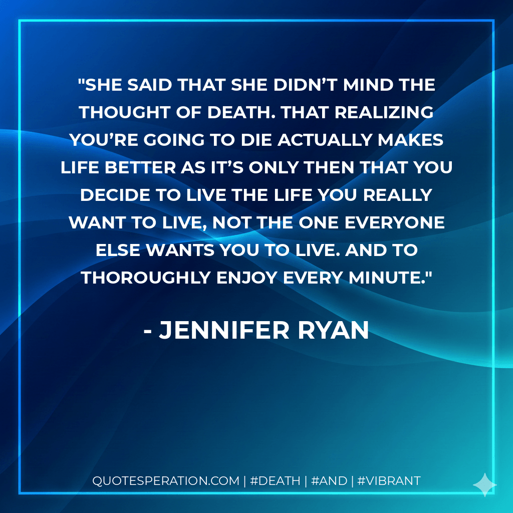 She said that she didn’t mind the thought of death. That realizing you’re going to die actually makes life better as it’s only then that you decide to live the life you really want to live, not the one everyone else wants you to live. And to thoroughly enjoy every minute. - Jennifer Ryan