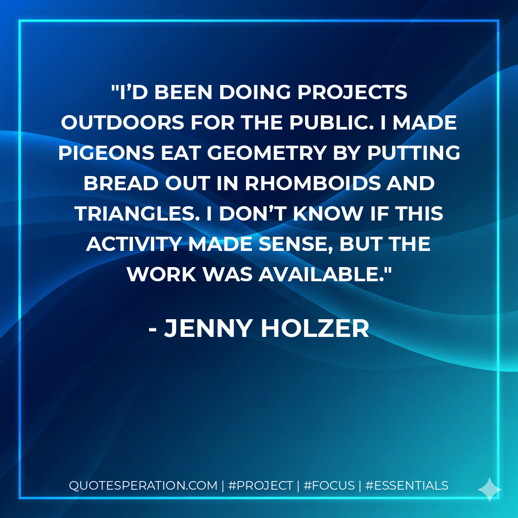 I’d been doing projects outdoors for the public. I made pigeons eat geometry by putting bread out in rhomboids and triangles. I don’t know if this activity made sense, but the work was available. - Jenny Holzer