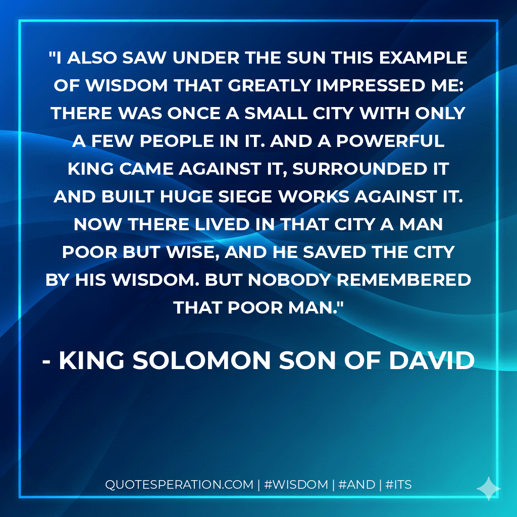 I also saw under the sun this example of wisdom that greatly impressed me: There was once a small city with only a few people in it. And a powerful king came against it, surrounded it and built huge siege works against it. Now there lived in that city a man poor but wise, and he saved the city by his wisdom. But nobody remembered that poor man. - King Solomon Son of David