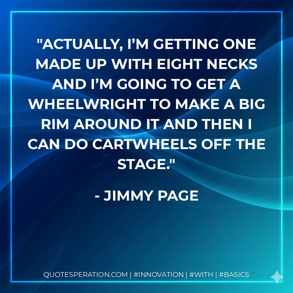 Actually, I’m getting one made up with eight necks and I’m going to get a wheelwright to make a big rim around it and then I can do cartwheels off the stage. - Jimmy Page