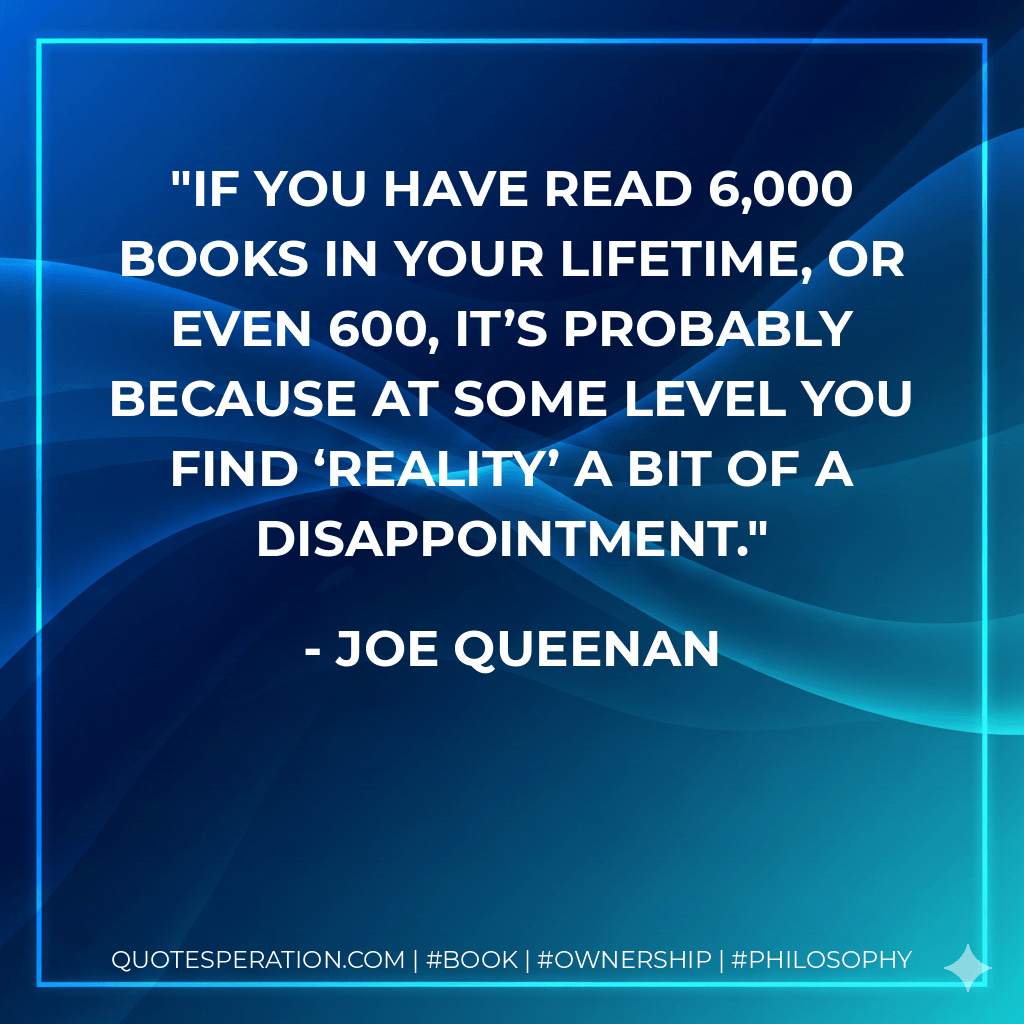 If you have read 6,000 books in your lifetime, or even 600, it’s probably because at some level you find ‘reality’ a bit of a disappointment. - Joe Queenan