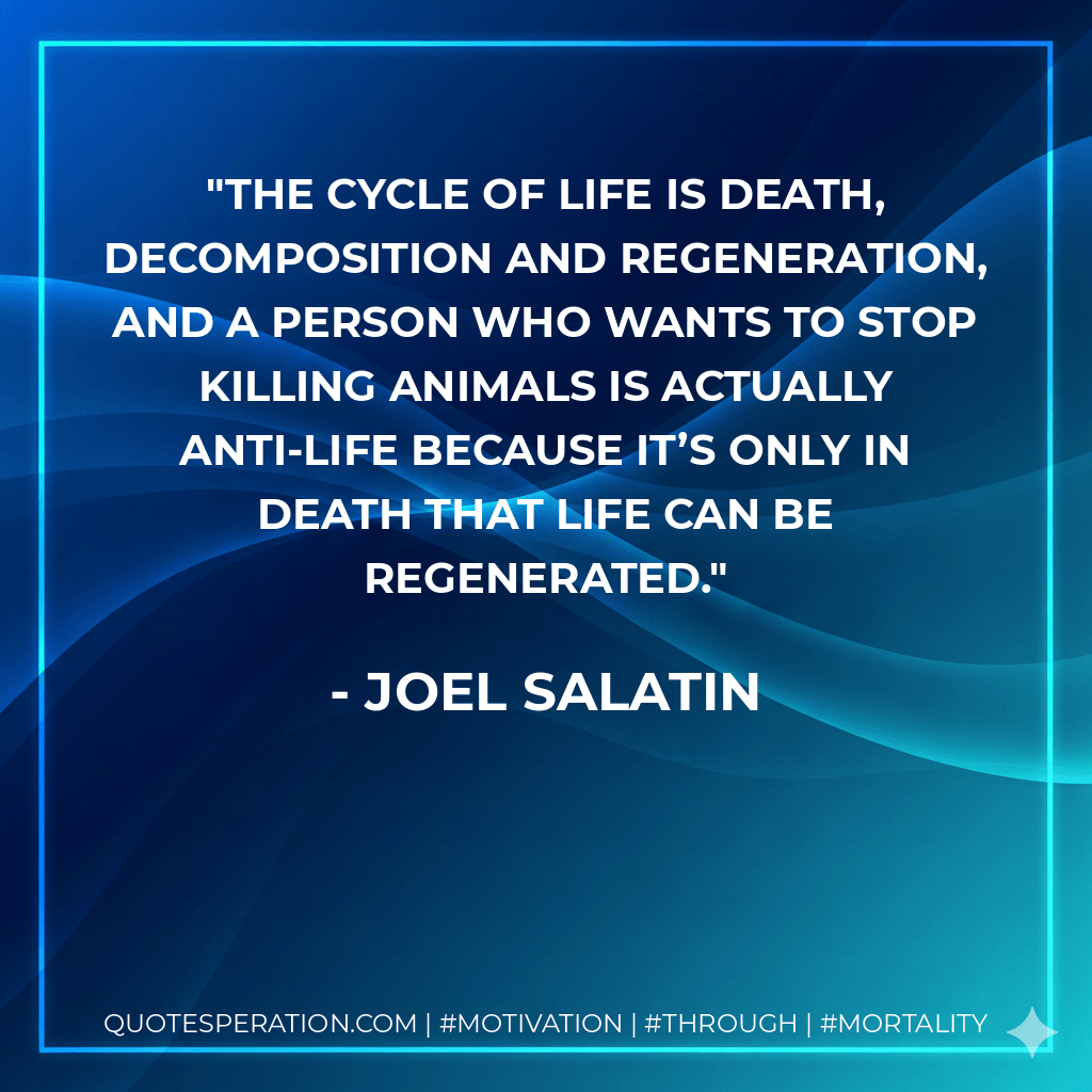 The cycle of life is death, decomposition and regeneration, and a person who wants to stop killing animals is actually anti-life because it’s only in death that life can be regenerated. - Joel Salatin