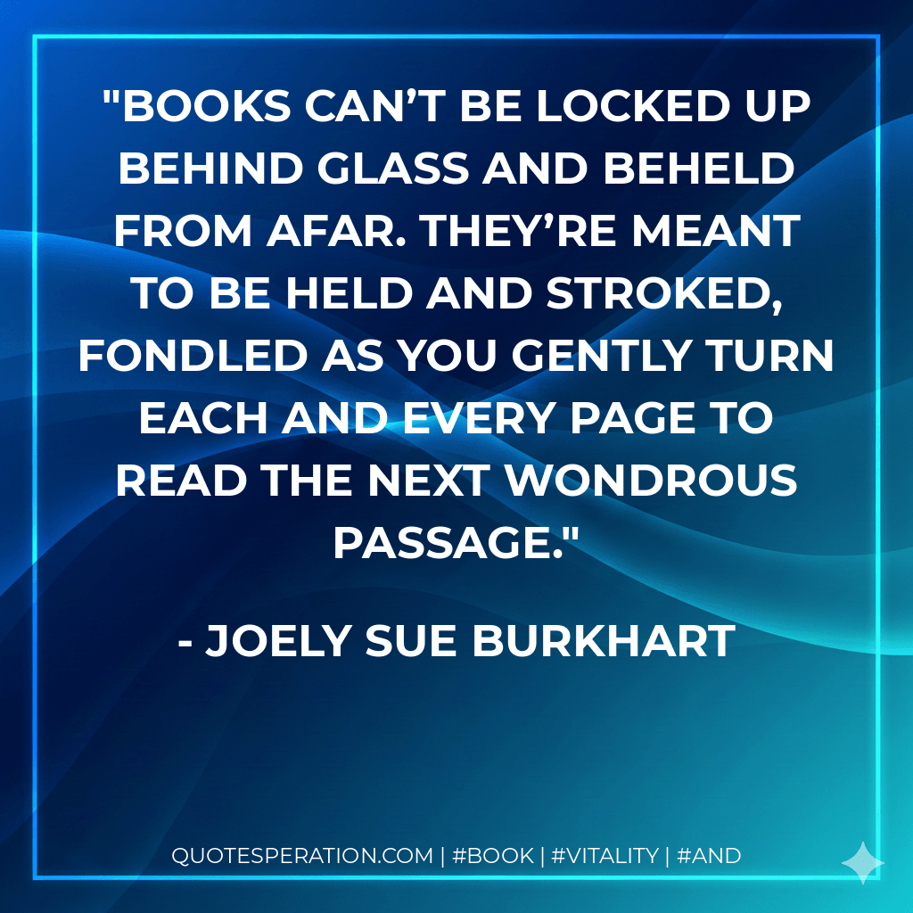 Books can’t be locked up behind glass and beheld from afar. They’re meant to be held and stroked, fondled as you gently turn each and every page to read the next wondrous passage. - Joely Sue Burkhart