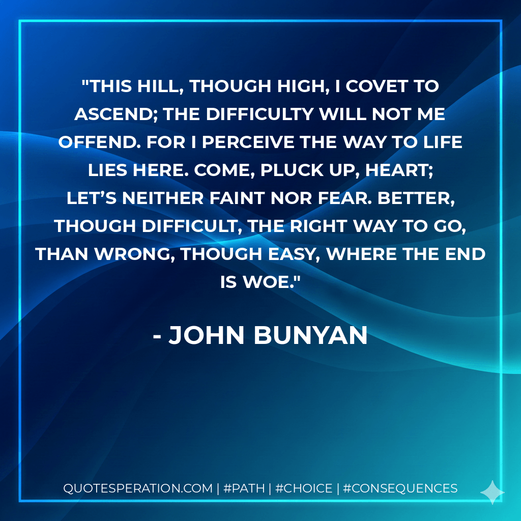 This hill, though high, I covet to ascend; The difficulty will not me offend. For I perceive the way to life lies here. Come, pluck up, heart; let’s neither faint nor fear. Better, though difficult, the right way to go, Than wrong, though easy, where the end is woe. - John Bunyan