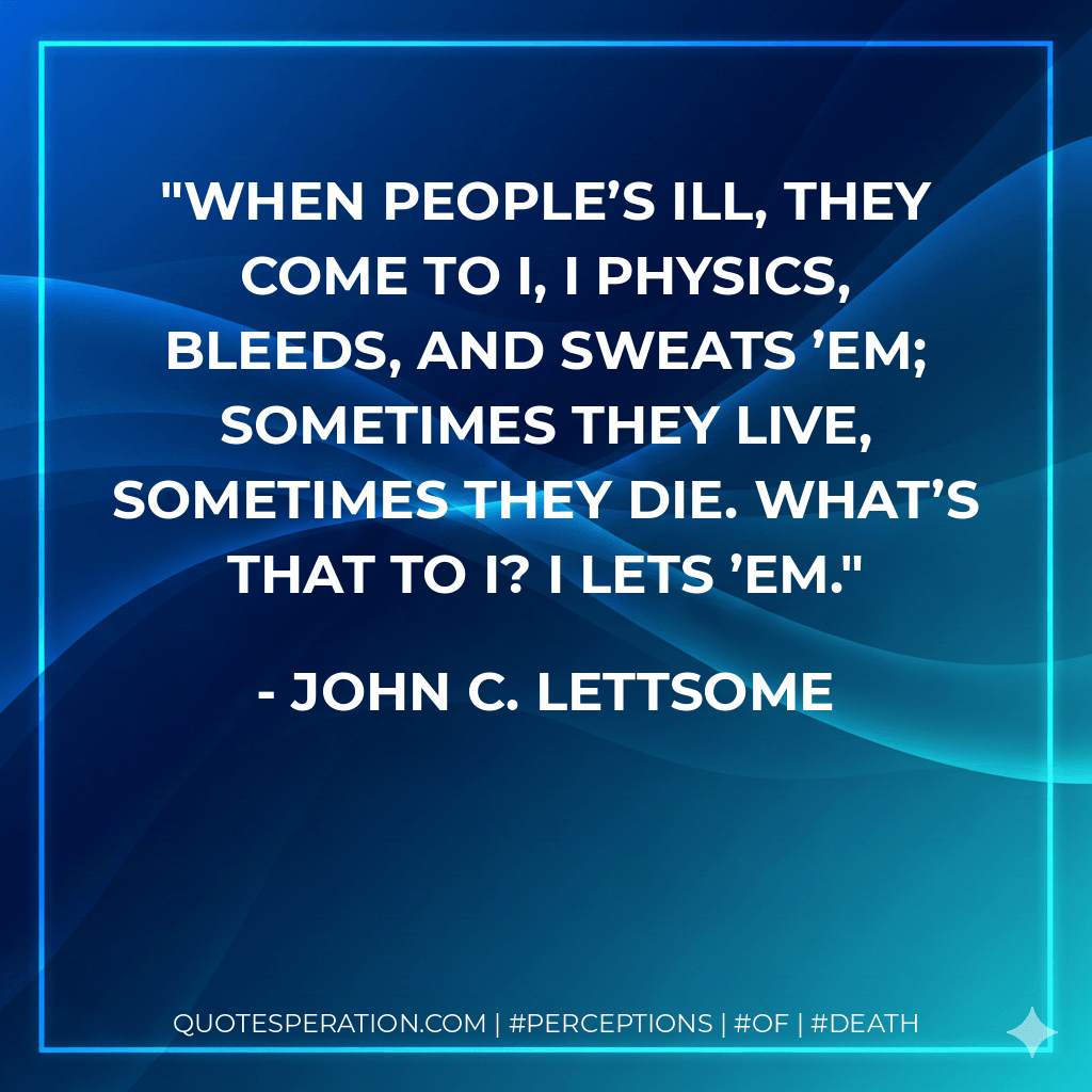 When people’s ill, they come to I, I Physics, bleeds, and sweats ’em; Sometimes they live, sometimes they die. What’s that to I? I lets ’em. - John C. Lettsome