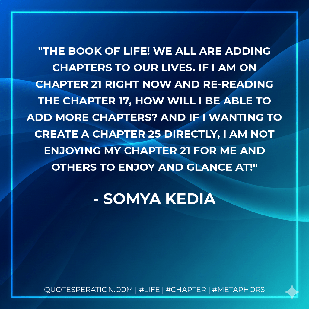 The Book of Life! We all are adding chapters to our lives. If I am on chapter 21 right now and re-reading the chapter 17, how will I be able to add more chapters? And if I wanting to create a chapter 25 directly, I am not enjoying my chapter 21 for me and others to enjoy and glance at! - Somya Kedia