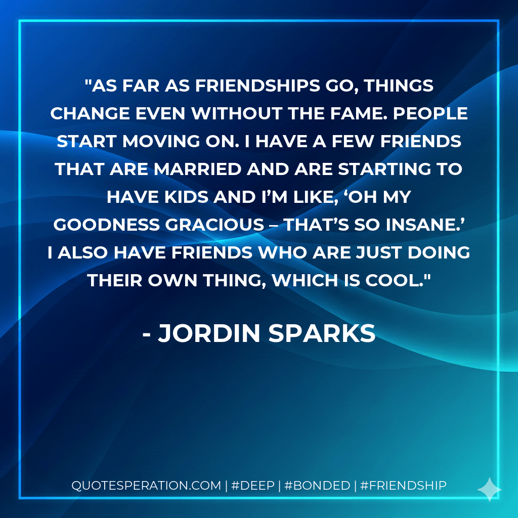 As far as friendships go, things change even without the fame. People start moving on. I have a few friends that are married and are starting to have kids and I’m like, ‘Oh my goodness gracious – that’s so insane.’ I also have friends who are just doing their own thing, which is cool. - Jordin Sparks