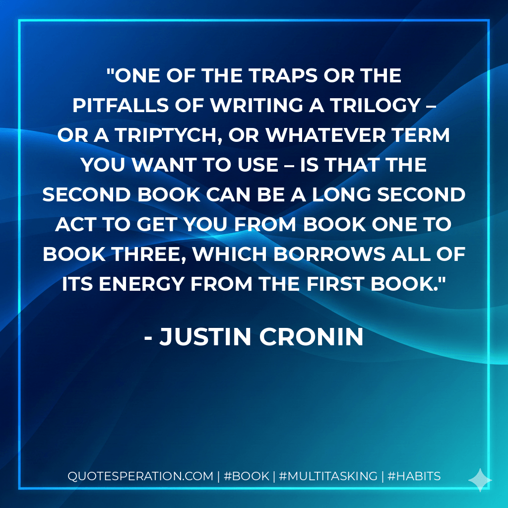 One of the traps or the pitfalls of writing a trilogy – or a triptych, or whatever term you want to use – is that the second book can be a long second act to get you from book one to book three, which borrows all of its energy from the first book. - Justin Cronin