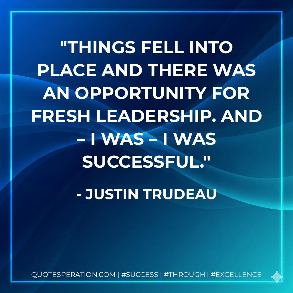 Things fell into place and there was an opportunity for fresh leadership. And – I was – I was successful. - Justin Trudeau