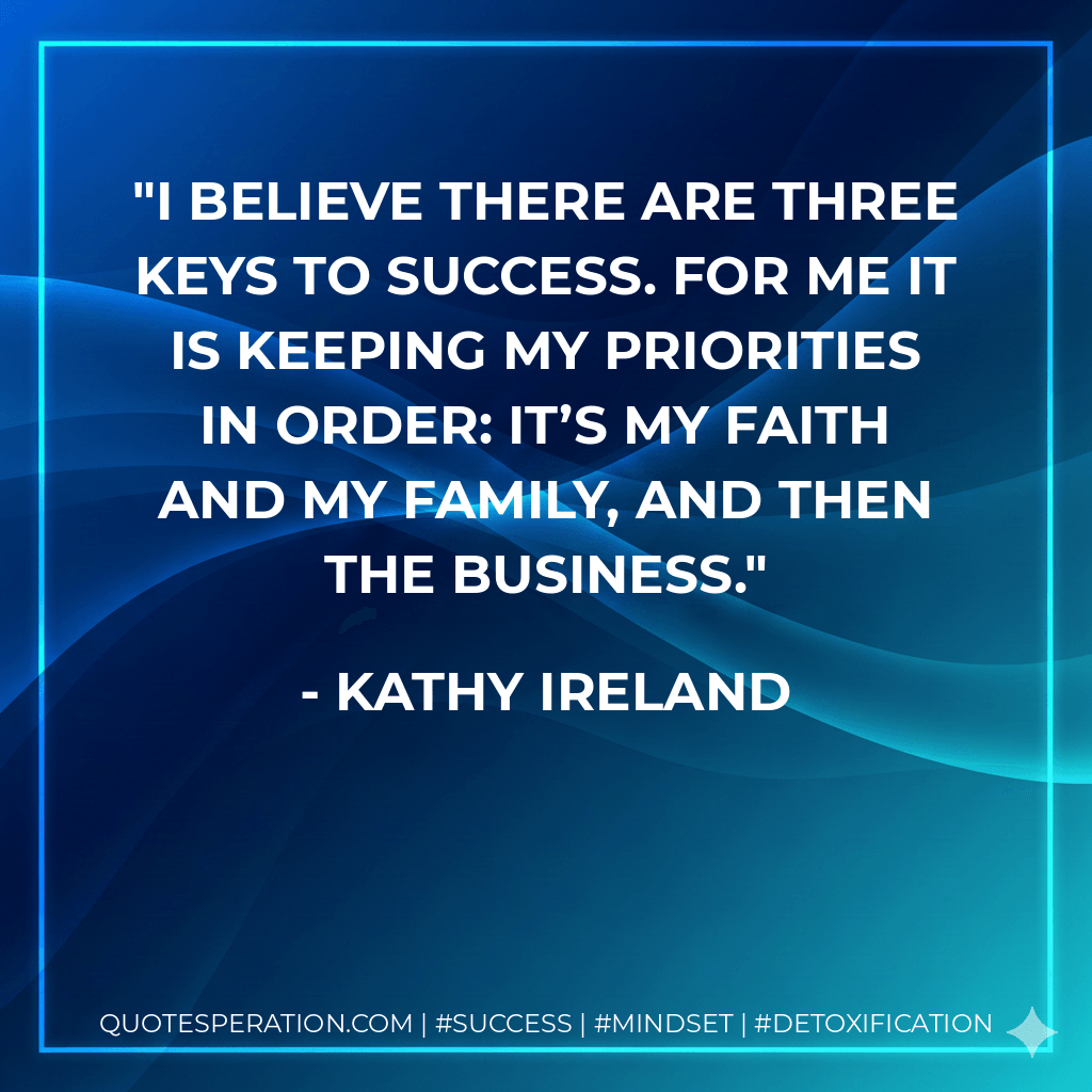 I believe there are three keys to success. For me it is keeping my priorities in order: It’s my faith and my family, and then the business. - Kathy Ireland
