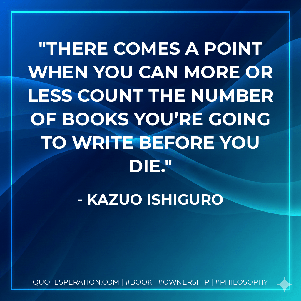 There comes a point when you can more or less count the number of books you’re going to write before you die. - Kazuo Ishiguro