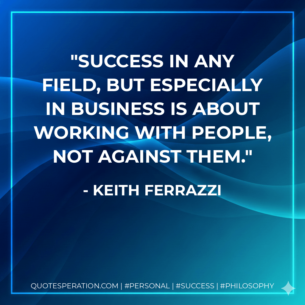 Success in any field, but especially in business is about working with people, not against them. - Keith Ferrazzi