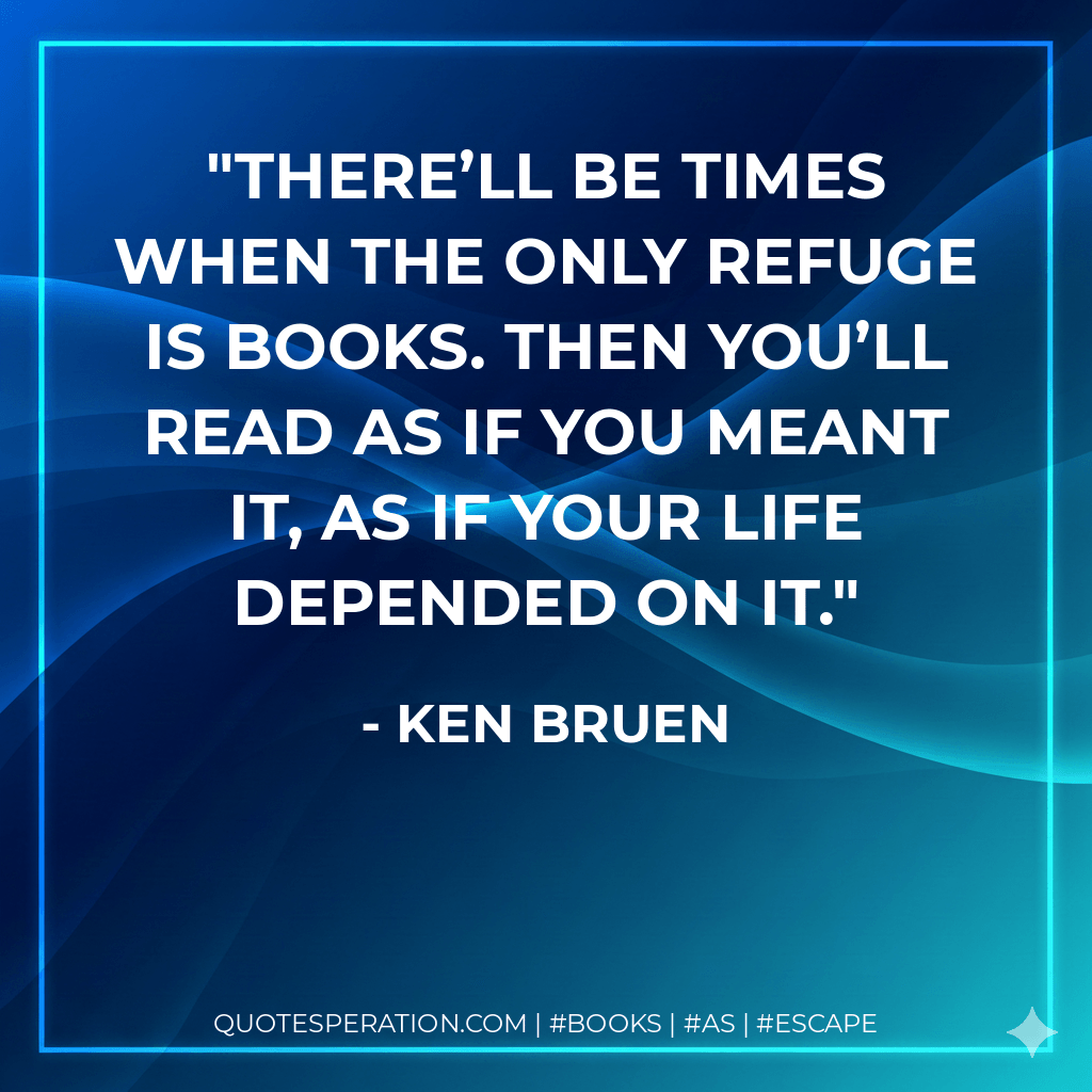 There’ll be times when the only refuge is books. Then you’ll read as if you meant it, as if your life depended on it. - Ken Bruen
